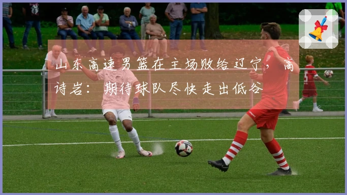 山东高速男篮在主场败给辽宁，高诗岩：期待球队尽快走出低谷