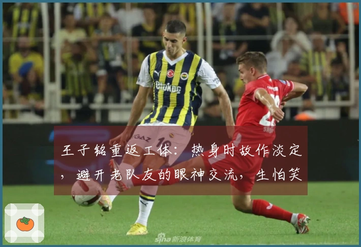 王子铭重返工体：热身时故作淡定，避开老队友的眼神交流，生怕笑出声