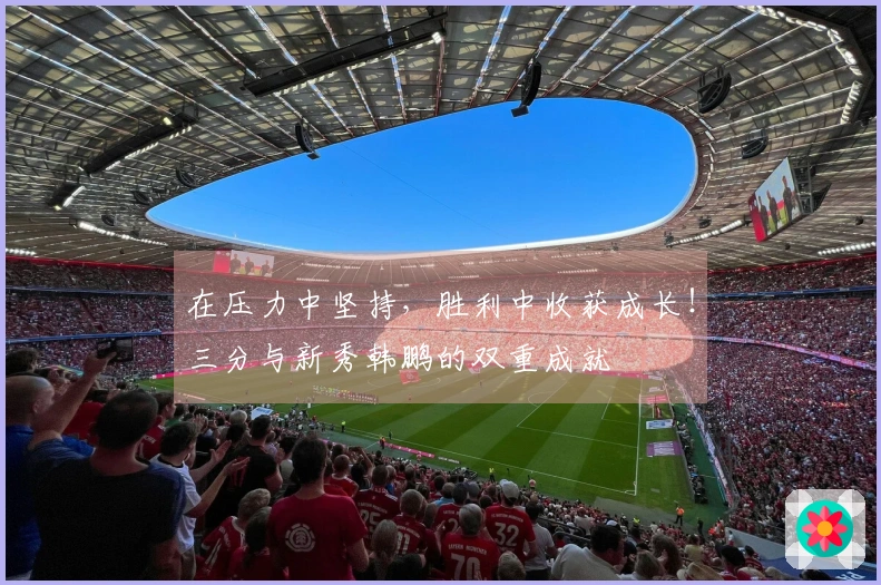 在压力中坚持，胜利中收获成长！三分与新秀韩鹏的双重成就