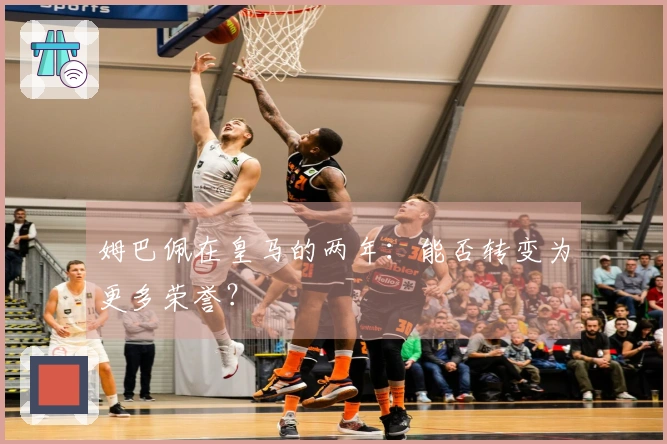 姆巴佩在皇马的两年：能否转变为更多荣誉？