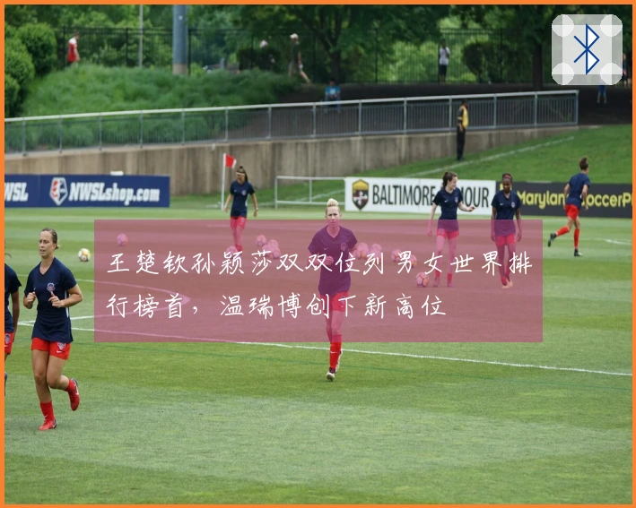王楚钦孙颖莎双双位列男女世界排行榜首，温瑞博创下新高位