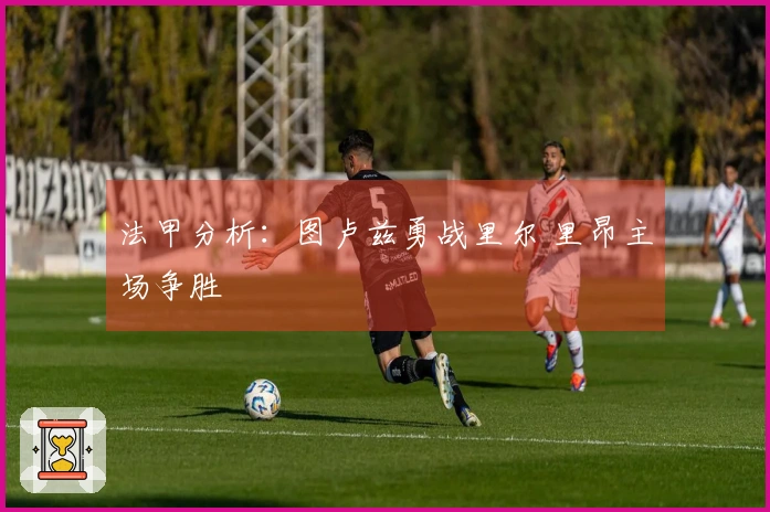 法甲分析：图卢兹勇战里尔 里昂主场争胜