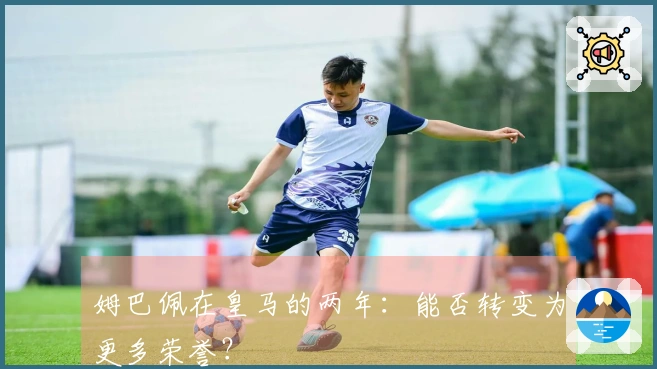 姆巴佩在皇马的两年：能否转变为更多荣誉？