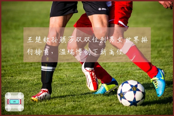 王楚钦孙颖莎双双位列男女世界排行榜首，温瑞博创下新高位