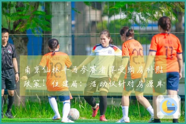 南京仙林半马参赛者享受购房补贴政策！住建局：活动仅针对房源库内房源