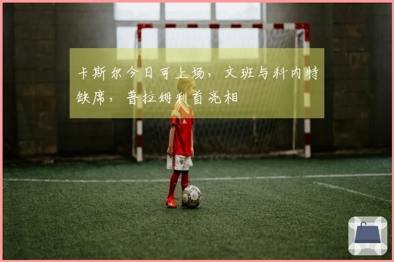卡斯尔今日可上场，文班与科内特缺席，普拉姆利首亮相