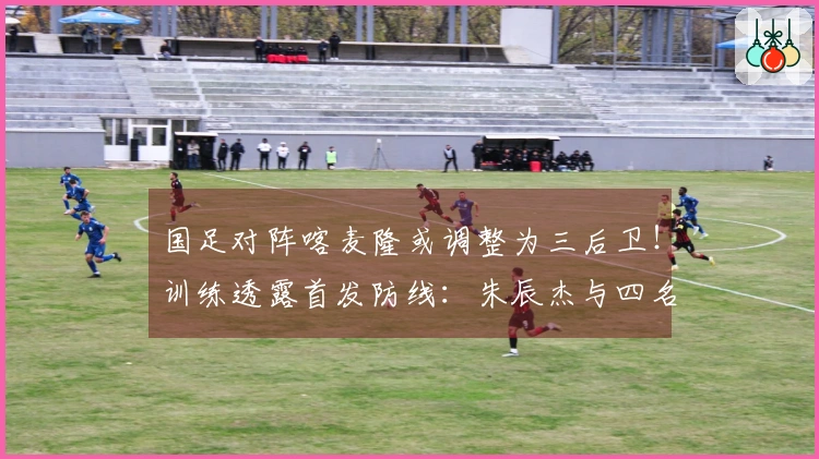 国足对阵喀麦隆或调整为三后卫！训练透露首发防线：朱辰杰与四名U23新星