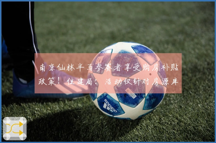 南京仙林半马参赛者享受购房补贴政策！住建局：活动仅针对房源库内房源