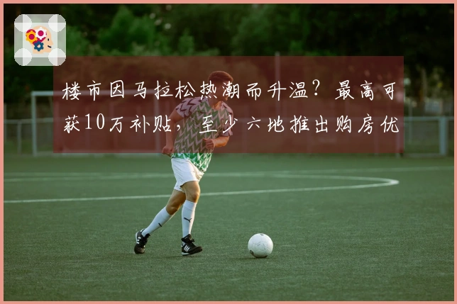楼市因马拉松热潮而升温？最高可获10万补贴，至少六地推出购房优惠政策