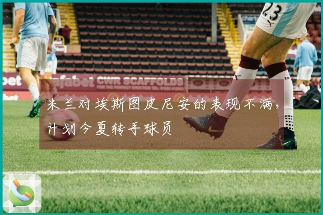 米兰对埃斯图皮尼安的表现不满，计划今夏转手球员