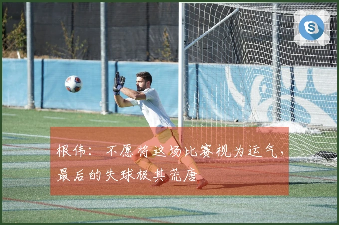 根伟：不愿将这场比赛视为运气，最后的失球极其荒唐