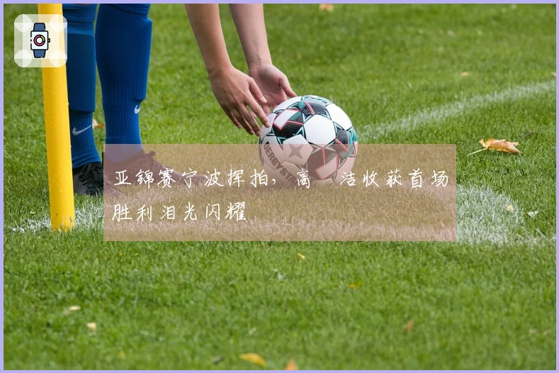 亚锦赛宁波挥拍，高昉洁收获首场胜利泪光闪耀